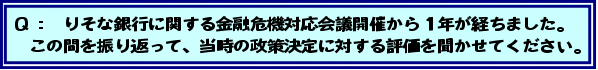 Q:りそな銀行に関する金融危機対応会議開催から1年が経ちました。この間を振り返って、当時の政策決定に対する評価を聞かせてください。