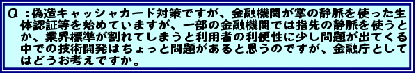 Q:偽造キャッシャカード対策ですが、金融機関が掌の静脈を使った生体認証等を始めていますが、一部の金融機関では指先の静脈を使うとか、業界標準が割れてしまうと利用者の利便性に少し問題が出てくる中での技術開発はちょっと問題があると思うのですが、金融庁としてはどうお考えですか。