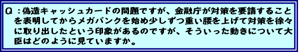 Q:偽造キャッシュカードの問題ですが、金融庁が対策を要請することを表明してからメガバンクを始め少しずつ重い腰を上げて対策を徐々に取り出したという印象があるのですが、そういった動きについて大臣はどのように見ていますか。