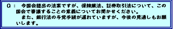 Q:今国会提出の法案ですが、保険業法、証券取引法について、この国会で審議することの意義についてお聞かせください。 また、銀行法の与党手続が遅れていますが、今後の見通しもお願いします。