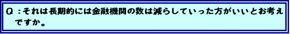 Q:それは長期的には金融機関の数は減らしていった方がいいとお考えですか。