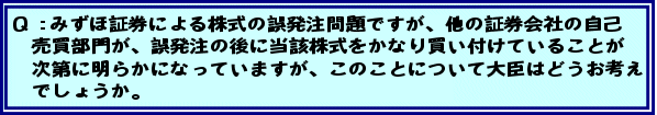 Q:みずほ証券による株式の誤発注問題ですが、他の証券会社の自己売買部門が、誤発注の後に当該株式をかなり買い付けていることが次第に明らかになっていますが、このことについて大臣はどうお考えでしょうか。