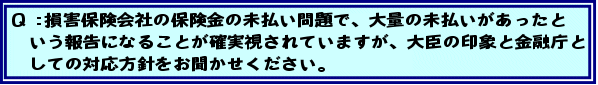 Q:損害保険会社の保険金の未払い問題で、大量の未払いがあったという報告になることが確実視されていますが、大臣の印象と金融庁としての対応方針をお聞かせください。