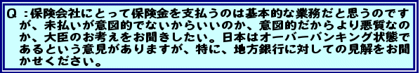 Q:保険会社にとって保険金を支払うのは基本的な業務だと思うのですが、未払いが意図的でないからいいのか、意図的だからより悪質なのか、大臣のお考えをお聞きしたい。日本はオーバーバンキング状態であるという意見がありますが、特に、地方銀行に対しての見解をお聞かせください。