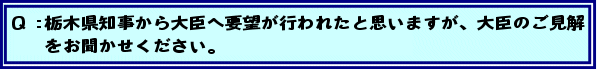 Q:栃木県知事から大臣へ要望が行われたと思いますが、大臣のご見解をお聞かせください。
