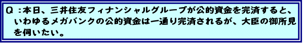 Q:本日、三井住友フィナンシャルグループが公的資金を完済すると、いわゆるメガバンクの公的資金は一通り完済されるが、大臣の御所見を伺いたい。